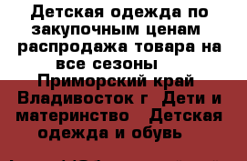 Детская одежда по закупочным ценам, распродажа товара на все сезоны.  - Приморский край, Владивосток г. Дети и материнство » Детская одежда и обувь   